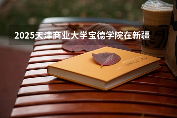 2025天津商业大学宝德学院在新疆招生人数计划预测