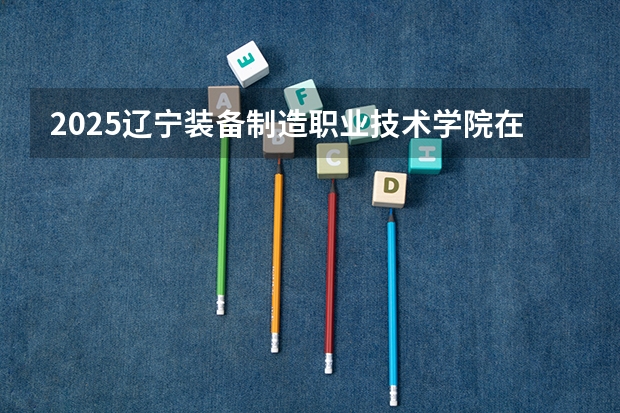 2025辽宁装备制造职业技术学院在新疆招生人数计划预测
