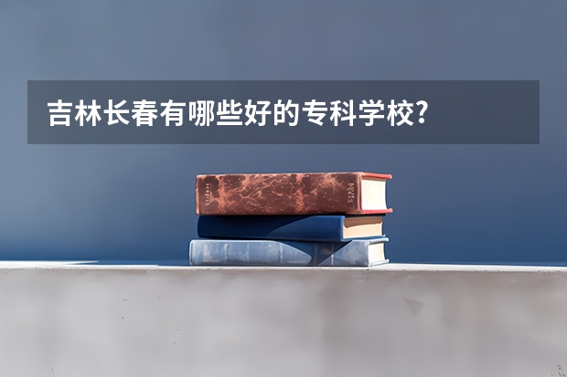 吉林长春有哪些好的专科学校?