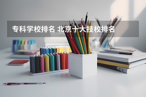 专科学校排名 北京十大技校排名